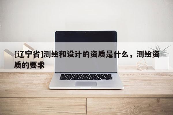[辽宁省]测绘和设计的资质是什么，测绘资质的要求