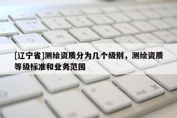 [辽宁省]测绘资质分为几个级别，测绘资质等级标准和业务范围