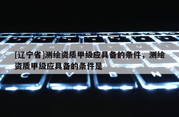 [辽宁省]测绘资质甲级应具备的条件，测绘资质甲级应具备的条件是