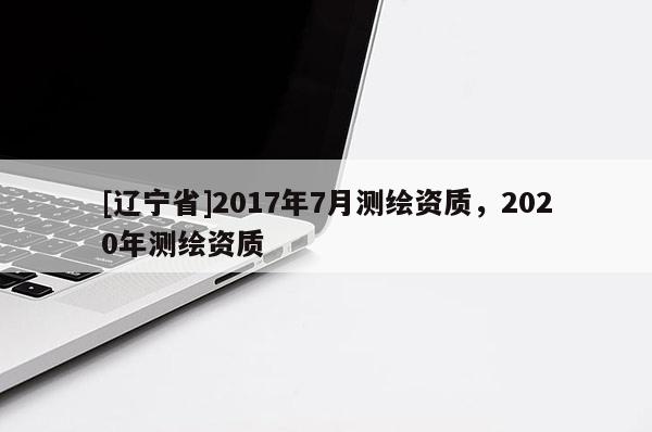[辽宁省]2017年7月测绘资质，2020年测绘资质