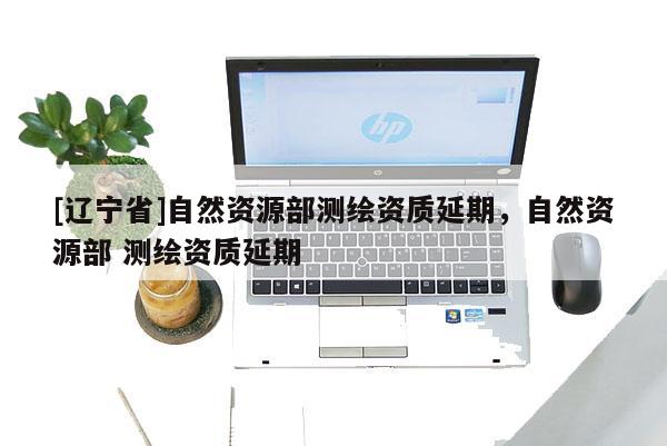 [辽宁省]自然资源部测绘资质延期，自然资源部 测绘资质延期