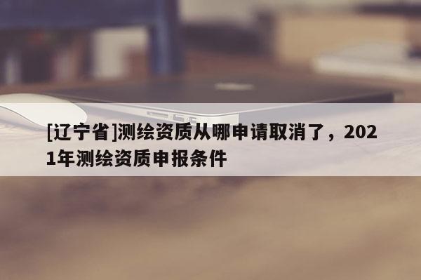 [辽宁省]测绘资质从哪申请取消了，2021年测绘资质申报条件