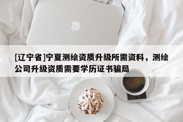 [辽宁省]宁夏测绘资质升级所需资料，测绘公司升级资质需要学历证书骗局