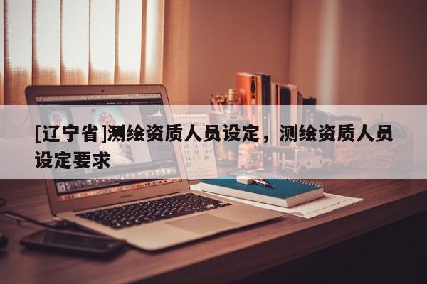 [辽宁省]测绘资质人员设定，测绘资质人员设定要求