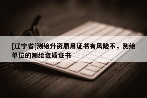 [辽宁省]测绘升资质用证书有风险不，测绘单位的测绘资质证书