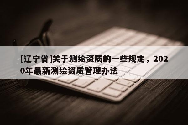 [辽宁省]关于测绘资质的一些规定，2020年最新测绘资质管理办法