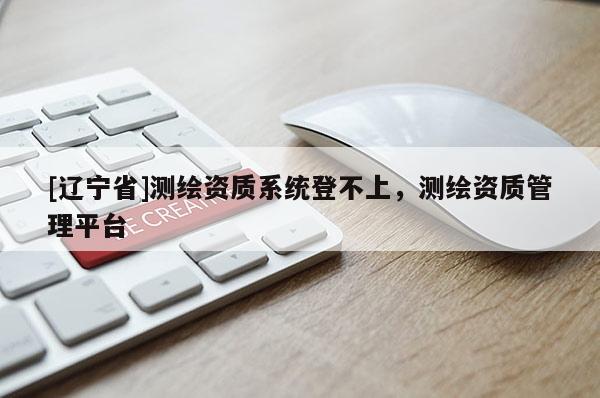 [辽宁省]测绘资质系统登不上，测绘资质管理平台