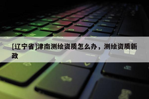 [辽宁省]津南测绘资质怎么办，测绘资质新政
