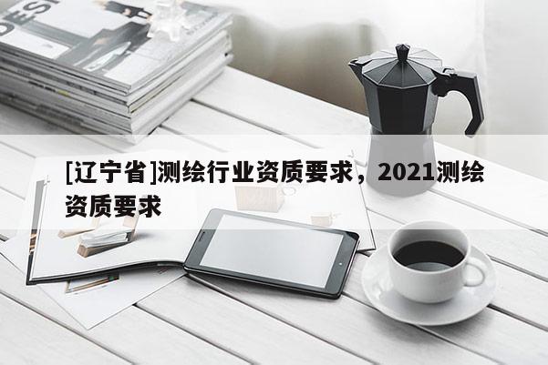 [辽宁省]测绘行业资质要求，2021测绘资质要求