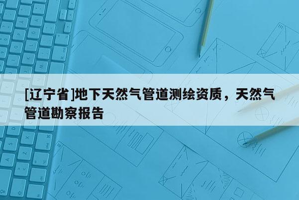 [辽宁省]地下天然气管道测绘资质，天然气管道勘察报告