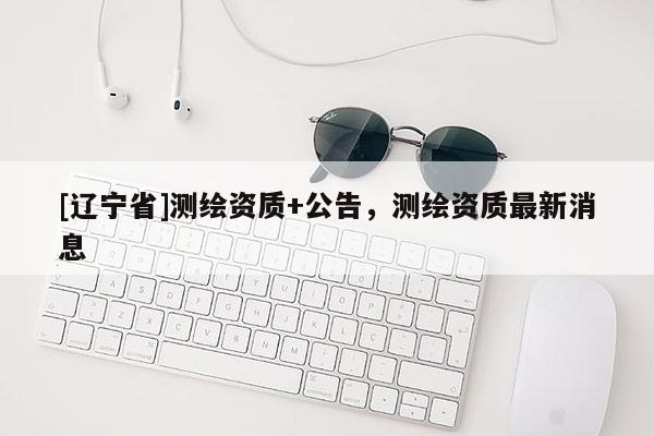 [辽宁省]测绘资质+公告，测绘资质最新消息