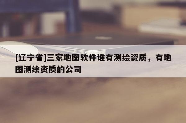 [辽宁省]三家地图软件谁有测绘资质，有地图测绘资质的公司