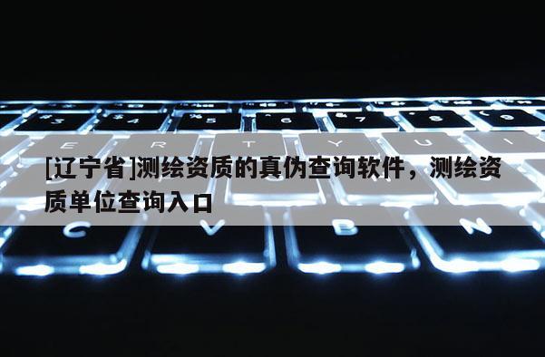 [辽宁省]测绘资质的真伪查询软件，测绘资质单位查询入口