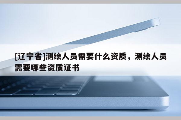 [辽宁省]测绘人员需要什么资质，测绘人员需要哪些资质证书