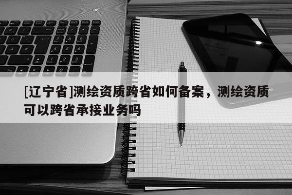 [辽宁省]测绘资质跨省如何备案，测绘资质可以跨省承接业务吗