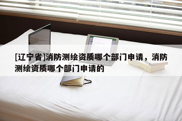 [辽宁省]消防测绘资质哪个部门申请，消防测绘资质哪个部门申请的
