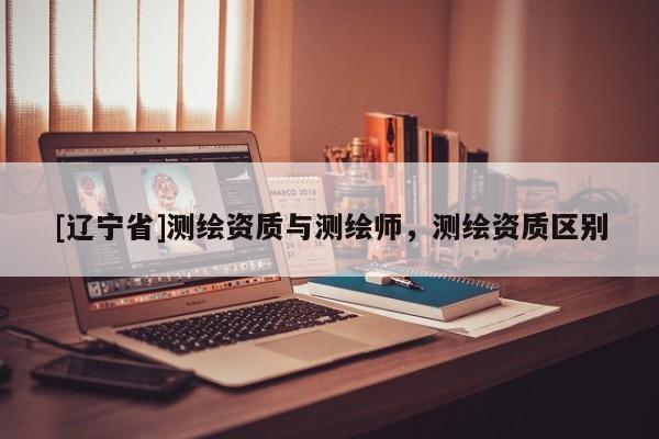 [辽宁省]测绘资质与测绘师，测绘资质区别