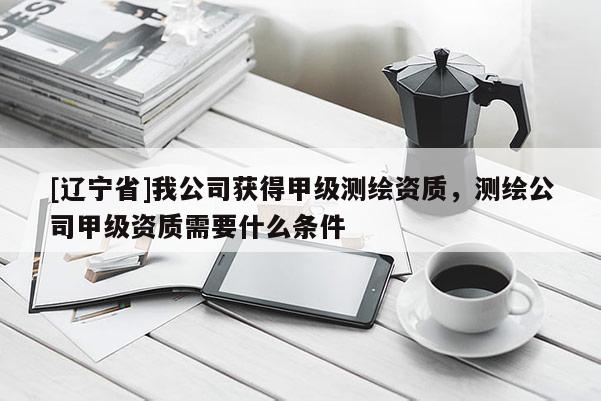 [辽宁省]我公司获得甲级测绘资质，测绘公司甲级资质需要什么条件