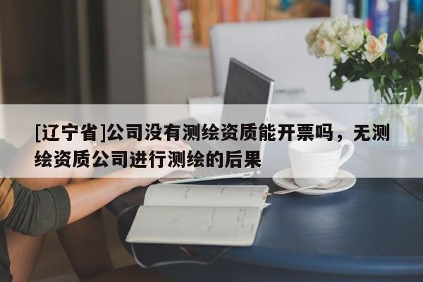[辽宁省]公司没有测绘资质能开票吗，无测绘资质公司进行测绘的后果
