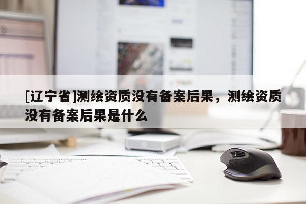[辽宁省]测绘资质没有备案后果，测绘资质没有备案后果是什么