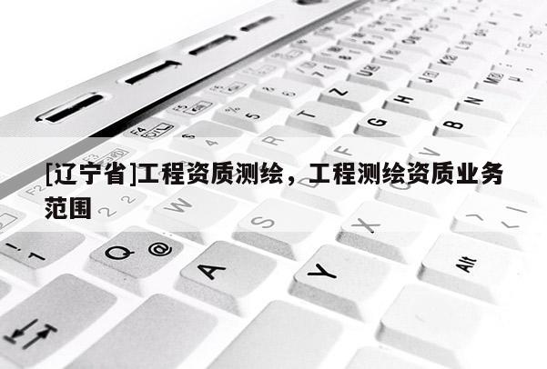 [辽宁省]工程资质测绘，工程测绘资质业务范围