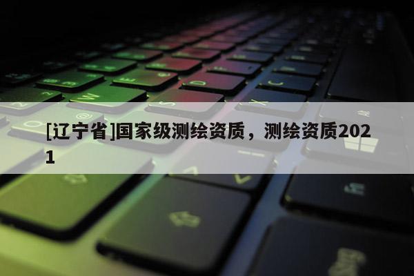 [辽宁省]国家级测绘资质，测绘资质2021
