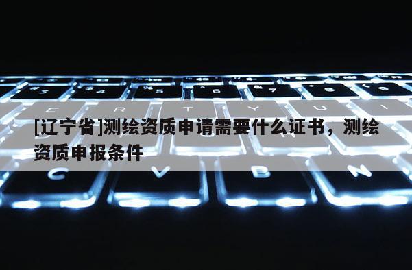 [辽宁省]测绘资质申请需要什么证书，测绘资质申报条件