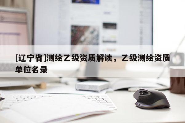 [辽宁省]测绘乙级资质解读，乙级测绘资质单位名录
