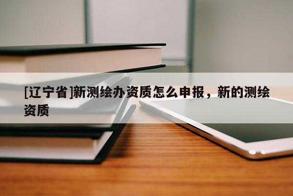 [辽宁省]新测绘办资质怎么申报，新的测绘资质