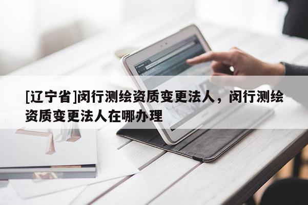 [辽宁省]闵行测绘资质变更法人，闵行测绘资质变更法人在哪办理