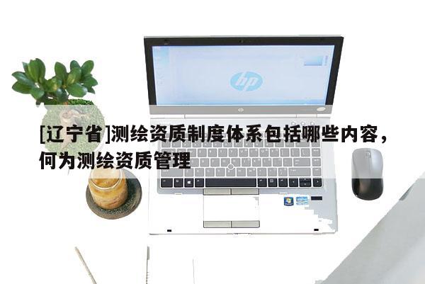 [辽宁省]测绘资质制度体系包括哪些内容，何为测绘资质管理