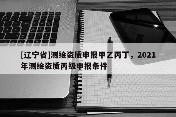 [辽宁省]测绘资质申报甲乙丙丁，2021年测绘资质丙级申报条件