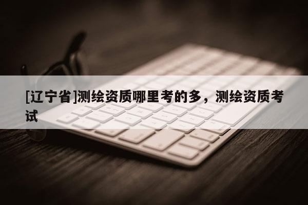 [辽宁省]测绘资质哪里考的多，测绘资质考试