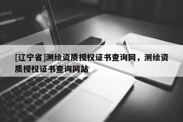 [辽宁省]测绘资质授权证书查询网，测绘资质授权证书查询网站