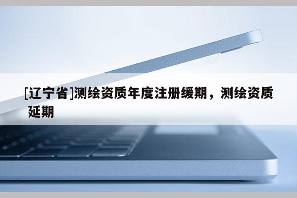 [辽宁省]测绘资质年度注册缓期，测绘资质 延期