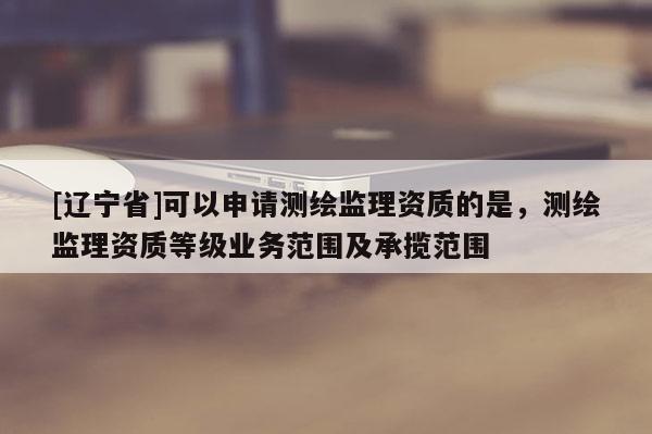 [辽宁省]可以申请测绘监理资质的是，测绘监理资质等级业务范围及承揽范围