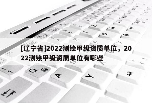[辽宁省]2022测绘甲级资质单位，2022测绘甲级资质单位有哪些