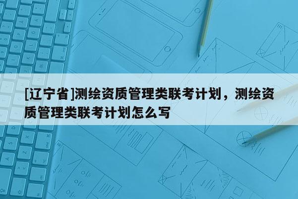 [辽宁省]测绘资质管理类联考计划，测绘资质管理类联考计划怎么写