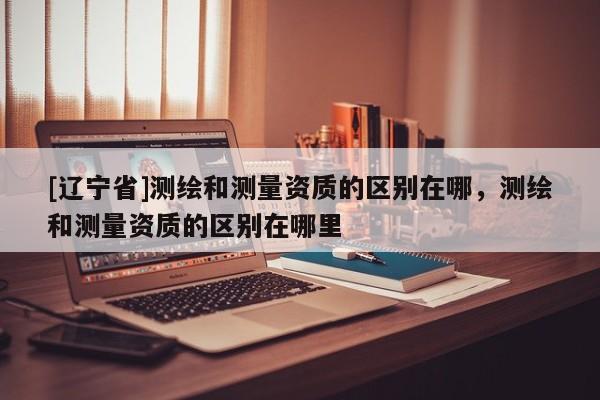 [辽宁省]测绘和测量资质的区别在哪，测绘和测量资质的区别在哪里
