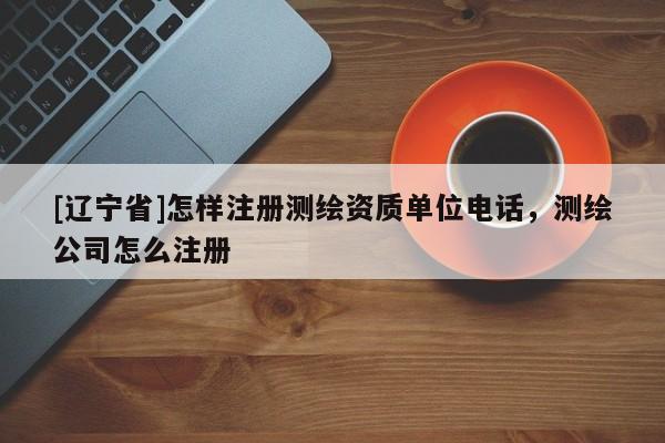 [辽宁省]怎样注册测绘资质单位电话，测绘公司怎么注册