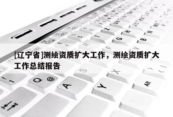 [辽宁省]测绘资质扩大工作，测绘资质扩大工作总结报告