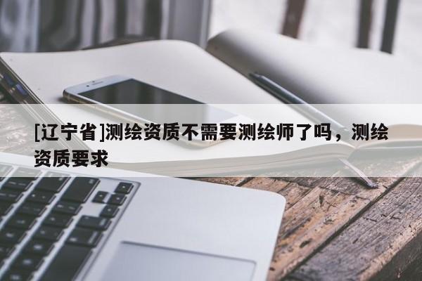 [辽宁省]测绘资质不需要测绘师了吗，测绘资质要求