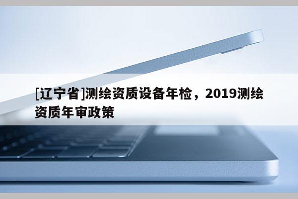 [辽宁省]测绘资质设备年检，2019测绘资质年审政策