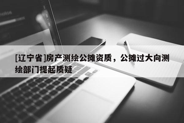 [辽宁省]房产测绘公摊资质，公摊过大向测绘部门提起质疑