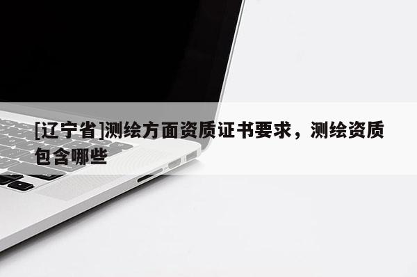 [辽宁省]测绘方面资质证书要求，测绘资质包含哪些