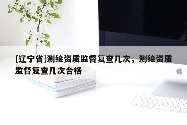 [辽宁省]测绘资质监督复查几次，测绘资质监督复查几次合格