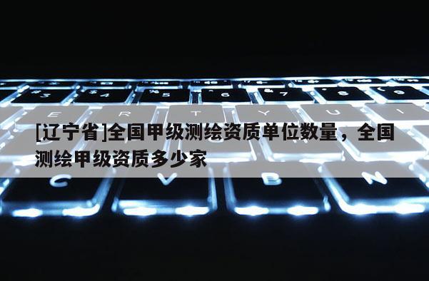 [辽宁省]全国甲级测绘资质单位数量，全国测绘甲级资质多少家