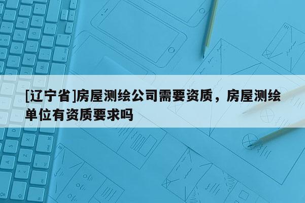 [辽宁省]房屋测绘公司需要资质，房屋测绘单位有资质要求吗