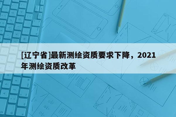 [辽宁省]最新测绘资质要求下降，2021年测绘资质改革