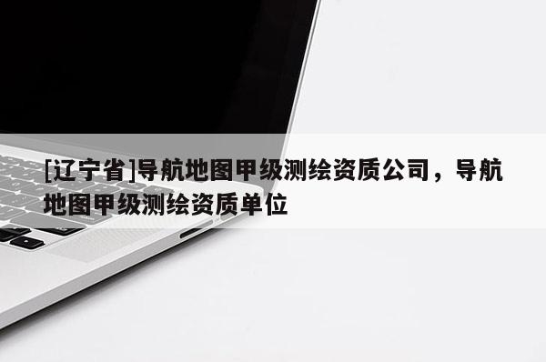 [辽宁省]导航地图甲级测绘资质公司，导航地图甲级测绘资质单位